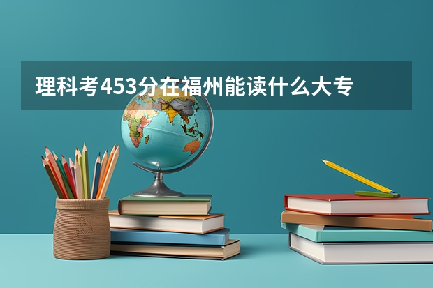 理科考453分在福州能读什么大专