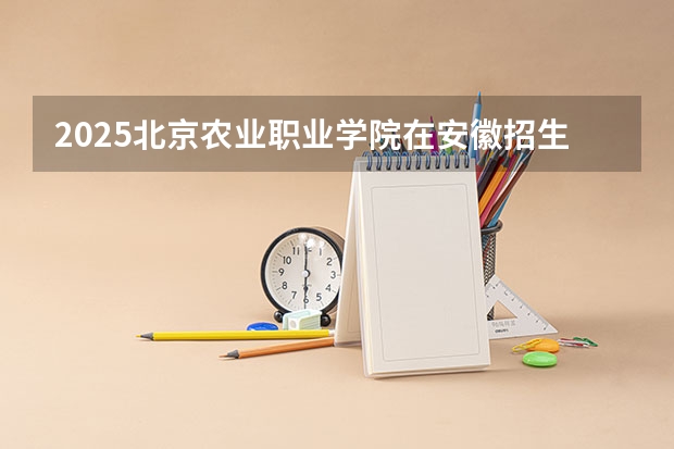 2025北京农业职业学院在安徽招生计划(招生人数)