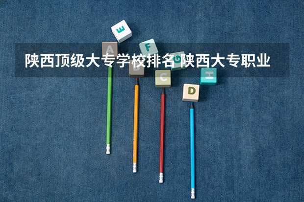 陕西顶级大专学校排名 陕西大专职业学校排名大全