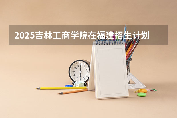 2025吉林工商学院在福建招生计划（招生人数）