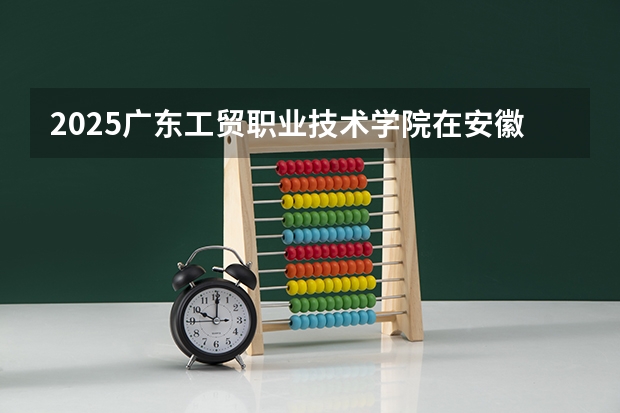 2025广东工贸职业技术学院在安徽招生计划（招生人数）
