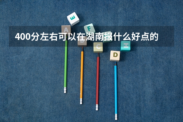 400分左右可以在湖南报什么好点的专科大学