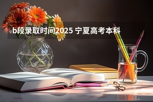 b段录取时间2025 宁夏高考本科b段录取时间