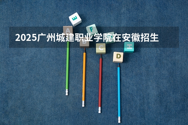 2025广州城建职业学院在安徽招生计划（招生人数）