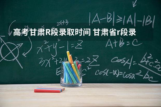 高考甘肃R段录取时间 甘肃省r段录取时间