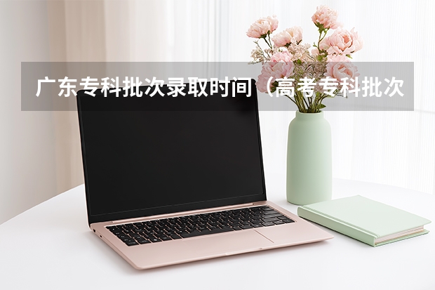 广东专科批次录取时间（高考专科批次录取时间）
