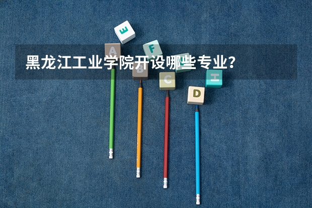 黑龙江工业学院开设哪些专业？