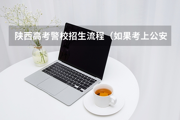 陕西高考警校招生流程（如果考上公安类警校，是先高考还是先警校体检？）