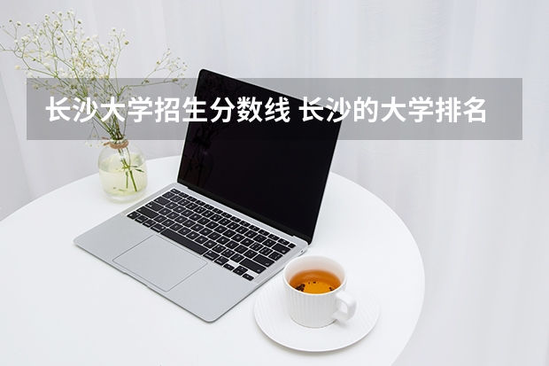 长沙大学招生分数线 长沙的大学排名及录取分数线