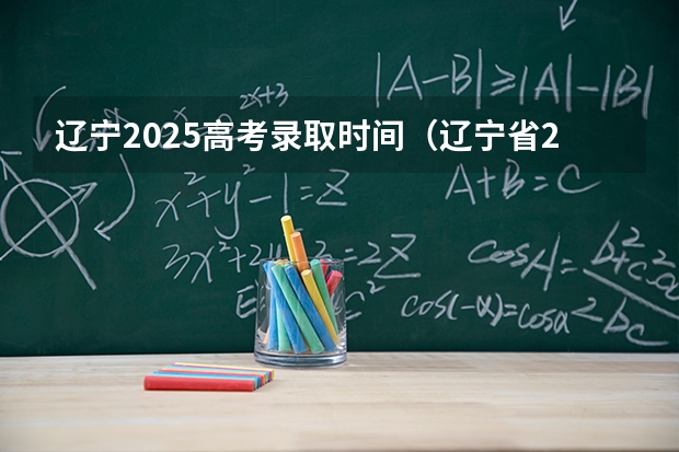 辽宁2025高考录取时间（辽宁省2025高考录取结果公布时间）