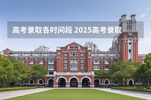 高考录取各时间段 2025高考录取时间安排表