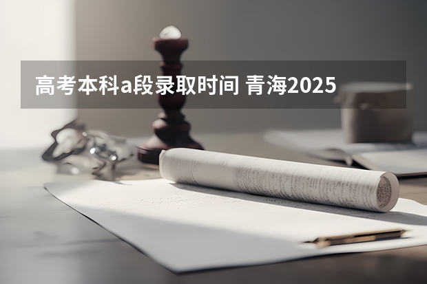 高考本科a段录取时间 青海2025高考录取时间
