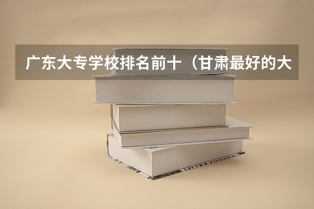 广东大专学校排名前十（甘肃最好的大专排名榜）