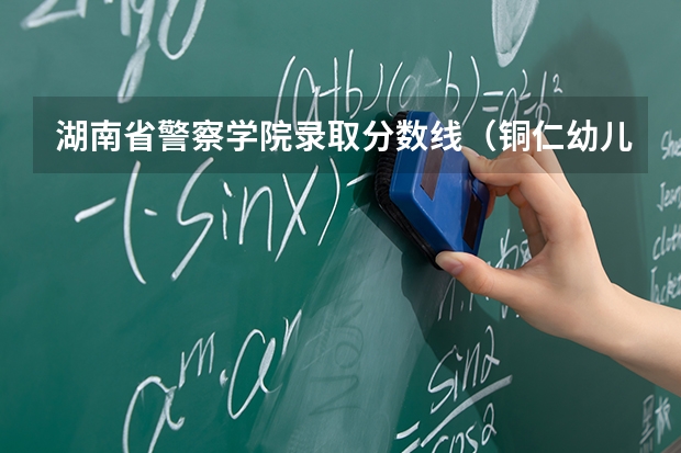 湖南省警察学院录取分数线（铜仁幼儿师范高等专科学校录取分数线）