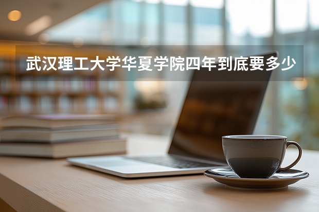 武汉理工大学华夏学院四年到底要多少钱?全部包括哟!