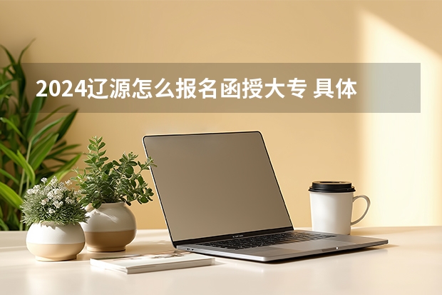2024辽源怎么报名函授大专 具体流程是什么？