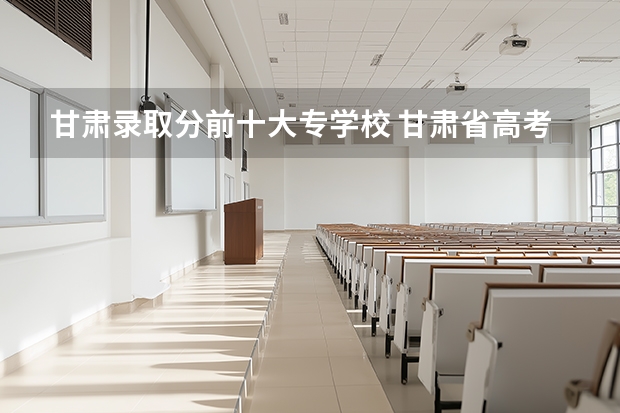 甘肃录取分前十大专学校 甘肃省高考录取学校分数线