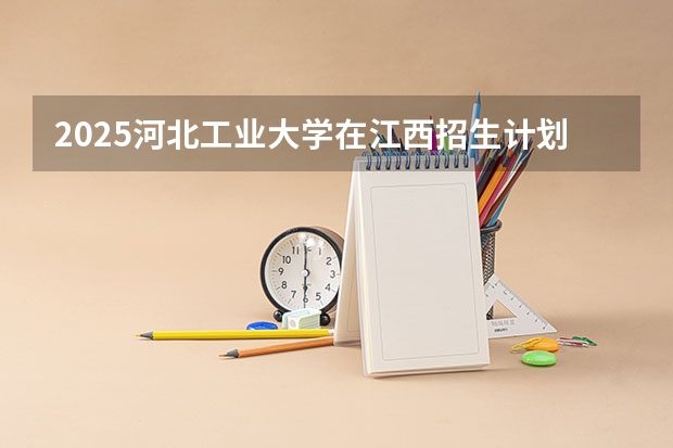 2025河北工业大学在江西招生计划（招生人数）