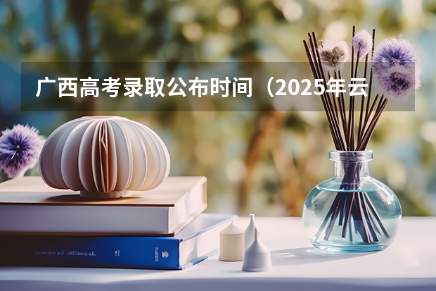 广西高考录取公布时间（2025年云南省高考录取时间表）