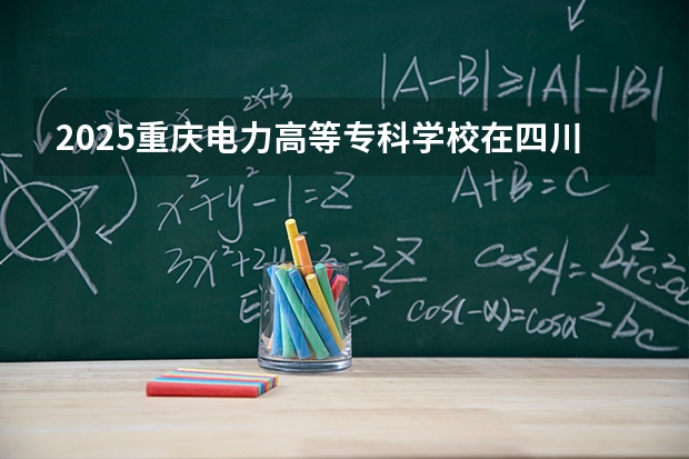 2025重庆电力高等专科学校在四川招生计划（招生人数）