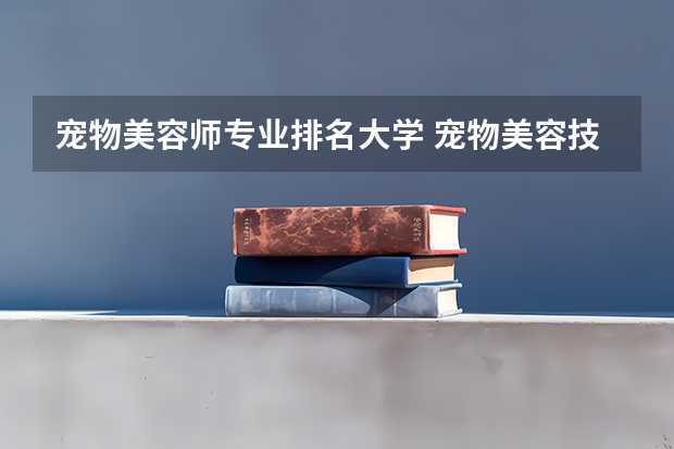 宠物美容师专业排名大学 宠物美容技术学校哪家最好呢？