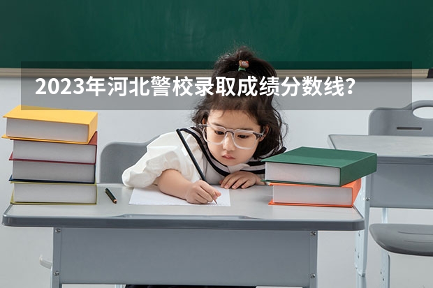 2023年河北警校录取成绩分数线？（河北公安警察职业学院2023录取线）