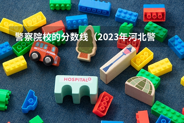 警察院校的分数线（2023年河北警校录取成绩分数线？）