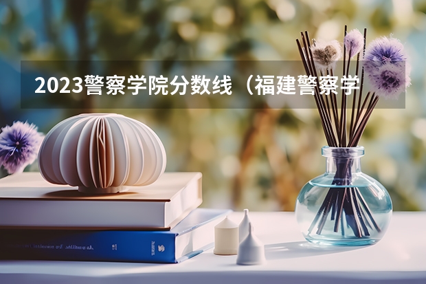 2023警察学院分数线（福建警察学院录取分数线）