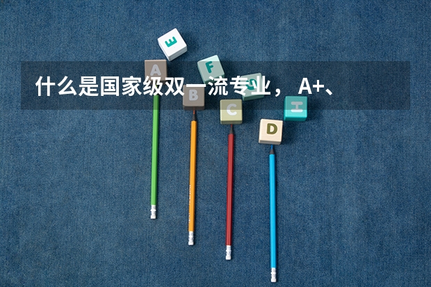 什么是国家级双一流专业， A+、 A-专业